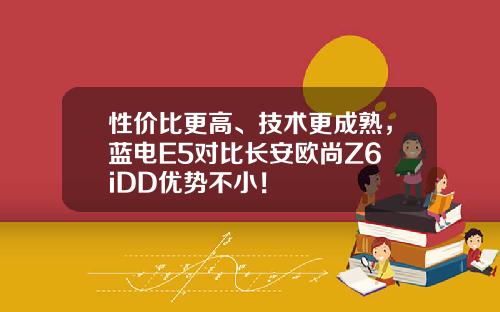 性价比更高、技术更成熟，蓝电E5对比长安欧尚Z6 iDD优势不小！