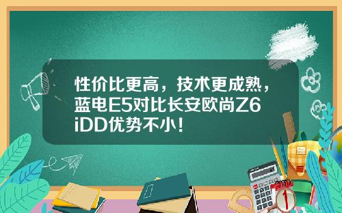 性价比更高，技术更成熟，蓝电E5对比长安欧尚Z6 iDD优势不小！