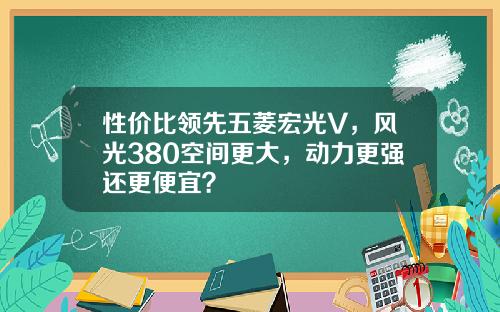 性价比领先五菱宏光V，风光380空间更大，动力更强还更便宜？