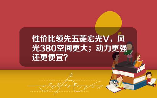 性价比领先五菱宏光V，风光380空间更大；动力更强还更便宜？