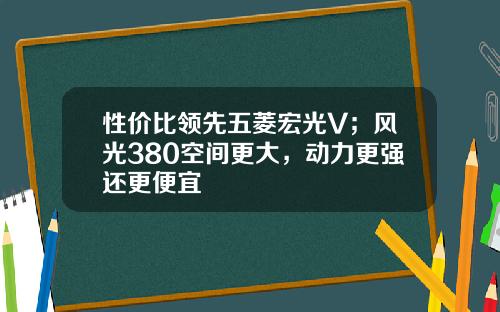 性价比领先五菱宏光V；风光380空间更大，动力更强还更便宜