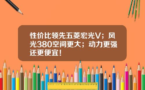 性价比领先五菱宏光V；风光380空间更大；动力更强还更便宜！