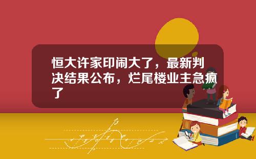 恒大许家印闹大了，最新判决结果公布，烂尾楼业主急疯了