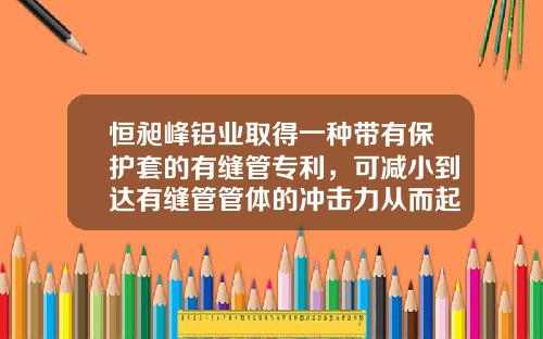 恒昶峰铝业取得一种带有保护套的有缝管专利，可减小到达有缝管管体的冲击力从而起到保护作用