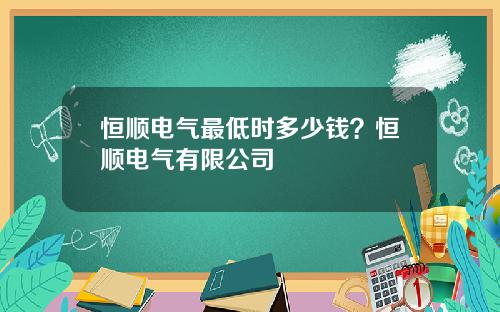恒顺电气最低时多少钱？恒顺电气有限公司