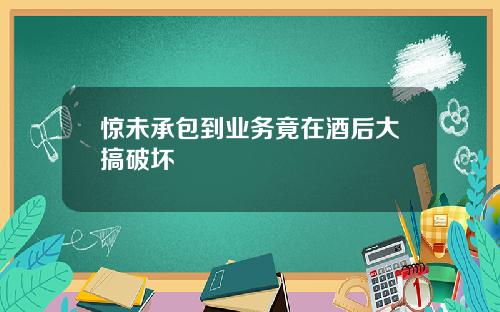 惊未承包到业务竟在酒后大搞破坏