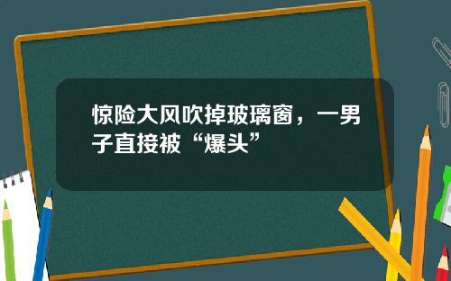 惊险大风吹掉玻璃窗，一男子直接被“爆头”