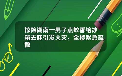 惊险湖南一男子点蚊香给冰箱去味引发火灾，全楼紧急疏散