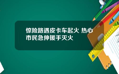 惊险路遇皮卡车起火 热心市民急伸援手灭火