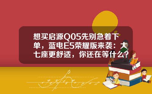 想买启源Q05先别急着下单，蓝电E5荣耀版来袭：大七座更舒适，你还在等什么？