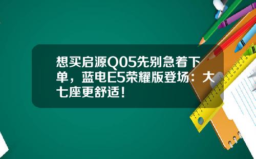 想买启源Q05先别急着下单，蓝电E5荣耀版登场：大七座更舒适！