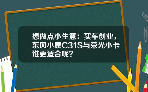 想做点小生意：买车创业，东风小康C31S与荣光小卡谁更适合呢？