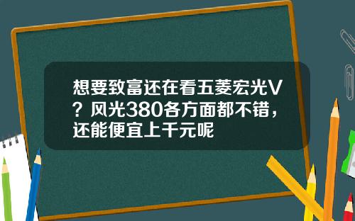 想要致富还在看五菱宏光V？风光380各方面都不错，还能便宜上千元呢