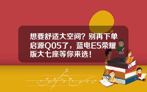 想要舒适大空间？别再下单启源Q05了，蓝电E5荣耀版大七座等你来选！