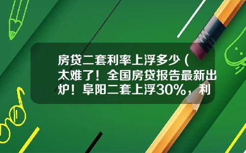 房贷二套利率上浮多少 (太难了！全国房贷报告最新出炉！阜阳二套上浮30%，利息暴涨33万)