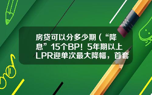 房贷可以分多少期 (“降息”15个BP！5年期以上LPR迎单次最大降幅，首套房贷利率可低至4.25%，存量房贷何时下调要看合同约定)
