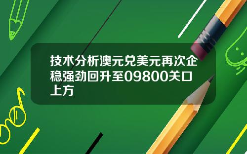技术分析澳元兑美元再次企稳强劲回升至09800关口上方
