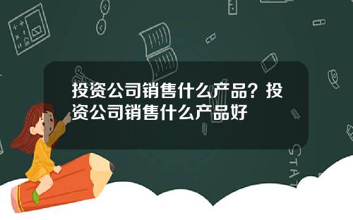 投资公司销售什么产品？投资公司销售什么产品好