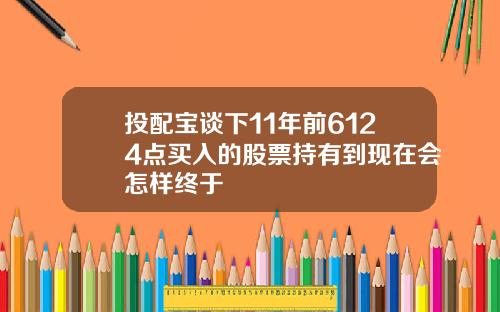 投配宝谈下11年前6124点买入的股票持有到现在会怎样终于