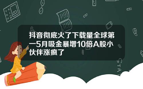 抖音彻底火了下载量全球第一5月吸金暴增10倍A股小伙伴涨疯了