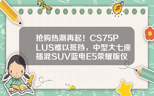抢购热潮再起！CS75PLUS难以抵挡，中型大七座插混SUV蓝电E5荣耀版仅售9.98万！