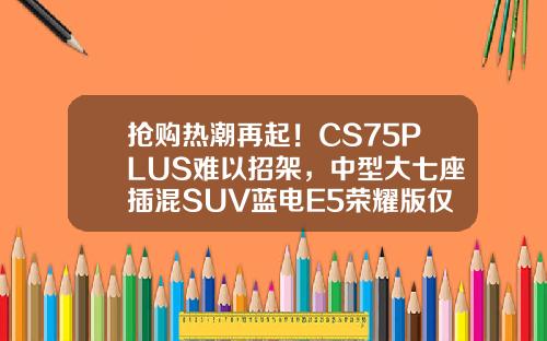 抢购热潮再起！CS75PLUS难以招架，中型大七座插混SUV蓝电E5荣耀版仅售9.98万！