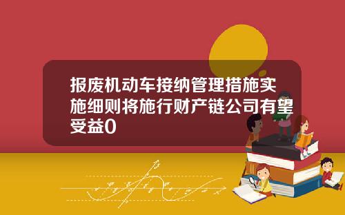报废机动车接纳管理措施实施细则将施行财产链公司有望受益0