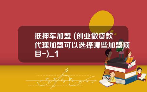 抵押车加盟 (创业做贷款代理加盟可以选择哪些加盟项目-)_1