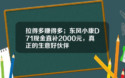 拉得多赚得多；东风小康D71现金直补2000元，真正的生意好伙伴