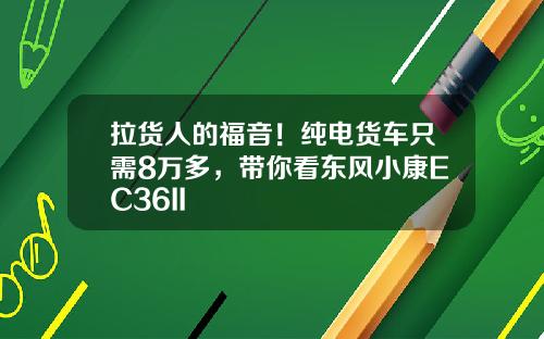 拉货人的福音！纯电货车只需8万多，带你看东风小康EC36II