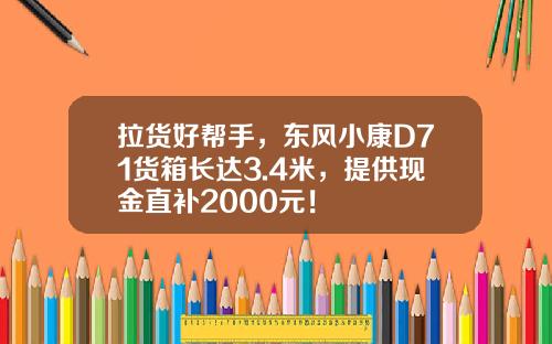 拉货好帮手，东风小康D71货箱长达3.4米，提供现金直补2000元！