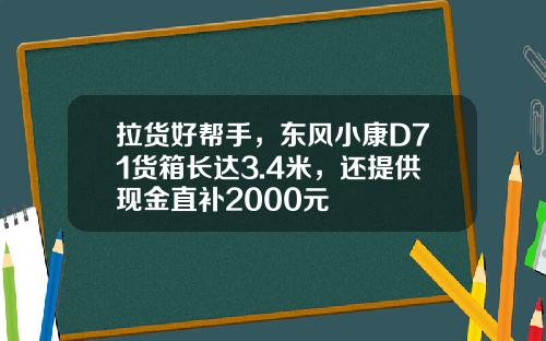 拉货好帮手，东风小康D71货箱长达3.4米，还提供现金直补2000元