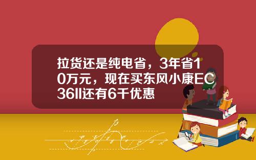 拉货还是纯电省，3年省10万元，现在买东风小康EC36II还有6千优惠