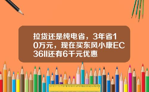 拉货还是纯电省，3年省10万元，现在买东风小康EC36II还有6千元优惠