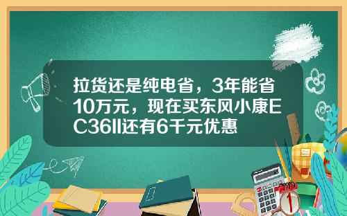 拉货还是纯电省，3年能省10万元，现在买东风小康EC36II还有6千元优惠