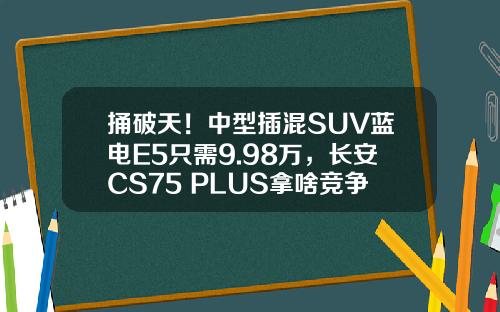 捅破天！中型插混SUV蓝电E5只需9.98万，长安CS75 PLUS拿啥竞争？