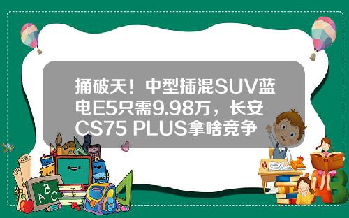 捅破天！中型插混SUV蓝电E5只需9.98万，长安CS75 PLUS拿啥竞争