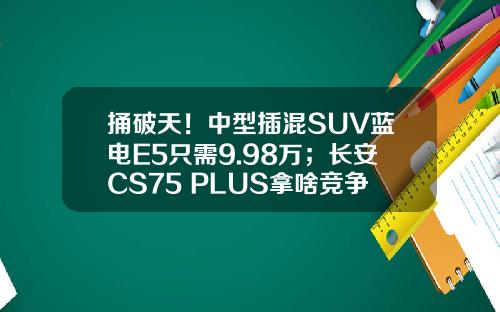 捅破天！中型插混SUV蓝电E5只需9.98万；长安CS75 PLUS拿啥竞争？