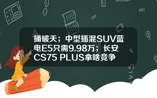 捅破天；中型插混SUV蓝电E5只需9.98万；长安CS75 PLUS拿啥竞争
