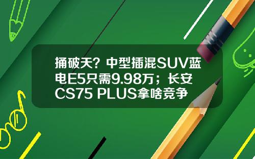 捅破天？中型插混SUV蓝电E5只需9.98万；长安CS75 PLUS拿啥竞争！