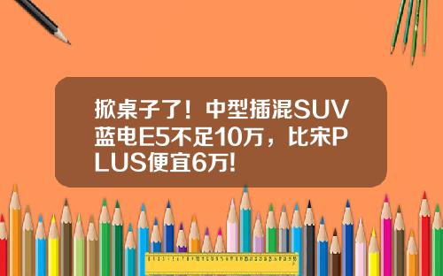 掀桌子了！中型插混SUV蓝电E5不足10万，比宋PLUS便宜6万!