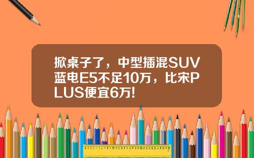 掀桌子了，中型插混SUV蓝电E5不足10万，比宋PLUS便宜6万!