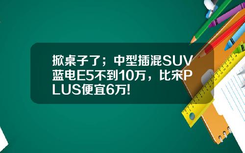 掀桌子了；中型插混SUV蓝电E5不到10万，比宋PLUS便宜6万!