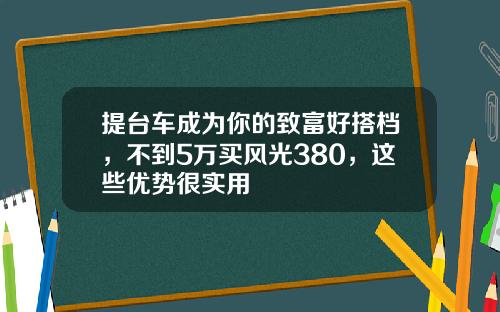 提台车成为你的致富好搭档，不到5万买风光380，这些优势很实用
