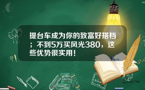 提台车成为你的致富好搭档；不到5万买风光380，这些优势很实用！