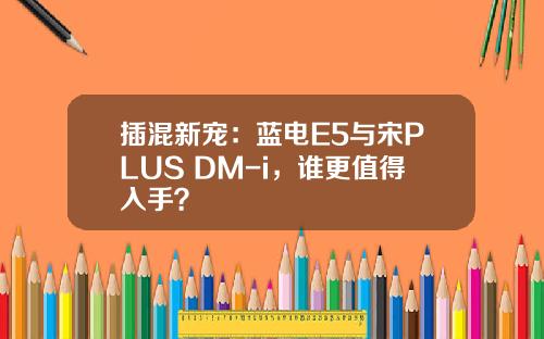 插混新宠：蓝电E5与宋PLUS DM-i，谁更值得入手？