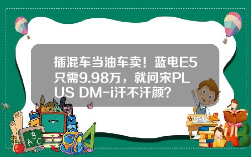 插混车当油车卖！蓝电E5只需9.98万，就问宋PLUS DM-i汗不汗颜？