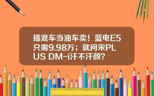 插混车当油车卖！蓝电E5只需9.98万；就问宋PLUS DM-i汗不汗颜？