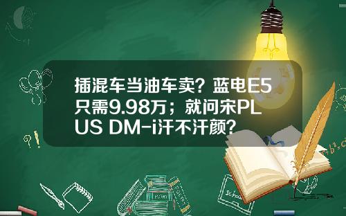插混车当油车卖？蓝电E5只需9.98万；就问宋PLUS DM-i汗不汗颜？