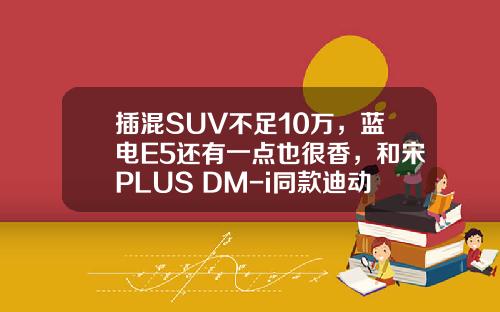 插混SUV不足10万，蓝电E5还有一点也很香，和宋PLUS DM-i同款迪动力